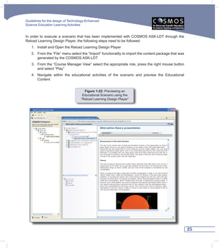 Guidelines for the design of Technology-Enhanced
Science Education Learning Activities


In order to execute a scenario that has been implemented with COSMOS ASK-LDT through the
Reload Learning Design Player, the following steps need to be followed:
   1. Install and Open the Reload Learning Design Player
   2. From the “File” menu select the “Import” functionality to import the content package that was
      generated by the COSMOS ASK-LDT
   3. From the “Course Manager View” select the appropriate role, press the right mouse button
      and select “Play”
   4. Navigate within the educational activities of the scenario and preview the Educational
      Content


                                      Figure 1-22: Previewing an
                                     Educational Scenario using the
                                    “Reload Learning Design Player”




                                                                                                      25
 