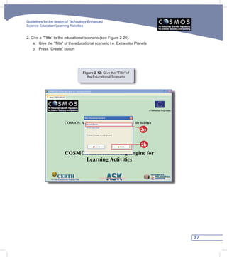 Guidelines for the design of Technology-Enhanced
Science Education Learning Activities


2. Give a “Title” to the educational scenario (see Figure 2-20).
    a. Give the “Title” of the educational scenario i.e. Extrasolar Planets
    b. Press “Create” button




                                   Figure 2-12: Give the “Title” of
                                      the Educational Scenario




                                                                       2α


                                                                       2b




                                                                              37
 