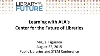Learning with ALA's
Center for the Future of Libraries
Miguel Figueroa
August 22, 2015
Public Libraries and STEM Conference
 
