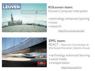 KULeuven team: 
Human-Computer Interaction	

!
•technology enhanced learning	

•music	

•research
EPFL team: 
REACT - Real-time Coordination &
Distributed Interaction Systems Group	

!
•technology enhanced learning	

•social media	

•transportation
http://hci.cs.kuleuven.be/
http://react.epﬂ.ch/
 