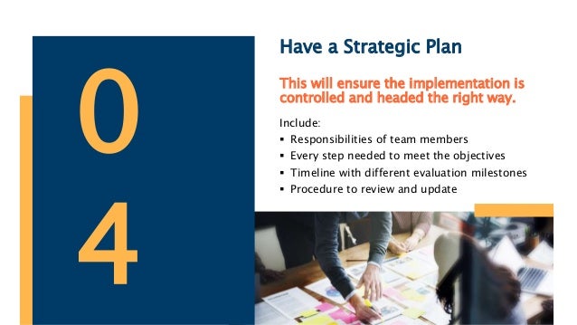 Have a Strategic Plan
This will ensure the implementation is
controlled and headed the right way.
Include:
 Responsibilities of team members
 Every step needed to meet the objectives
 Timeline with different evaluation milestones
 Procedure to review and update
0
4
 