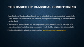 THE BASICS OF CLASSICAL CONDITIONING
• Ivan Pavlov, a Russian physiologist, never intended to do psychological research. In
1904 he won the Nobel Prize for his work on digestion, testimony to his contribution
to that field.
• Yet Pavlov is remembered not for his physiological research but for his Page 170
experiments on basic learning processes—work that he began quite accidentally.
• Pavlov identified in classical conditioning: Learning through association.
 