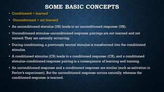 SOME BASIC CONCEPTS
• Conditioned = learned
• Unconditioned = not learned
• An unconditioned stimulus (US) leads to an unconditioned response (UR).
• Unconditioned stimulus–unconditioned response pairings are not learned and not
trained: They are naturally occurring.
• During conditioning, a previously neutral stimulus is transformed into the conditioned
stimulus.
• A conditioned stimulus (CS) leads to a conditioned response (CR), and a conditioned
stimulus–conditioned response pairing is a consequence of learning and training.
• An unconditioned response and a conditioned response are similar (such as salivation in
Pavlov’s experiment). But the unconditioned response occurs naturally, whereas the
conditioned response is learned.
 