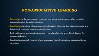NON-ASSOCIATIVE LEARNING
• Habituation is the decrease in response to a stimulus that occurs after repeated
presentations of the same stimulus.
• Sensitization is a type of non-associative learning whereby there is an increase in a
behavioral response to an intense stimulus.
• Both habituation and sensitization are typically relatively short-lived, lasting for
minutes to hours.
• Sensitization typically occurs when noxious or fearful stimuli are presented to an
organism.
 