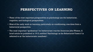 PERSPECTIVES ON LEARNING
• Three of the most important perspectives on psychology are the behaviorist,
cognitive, and biological perspectives.
• Most of the early work on learning, particularly on conditioning, was done from a
behaviorist perspective.
• The most important ‘spokesman’ for behaviorism was the American John Watson. A
brief article he published in 1913,entitled ‘Psychology as the Behaviorist Views it’ is
referred to as ‘the behavioristic manifesto’.
 
