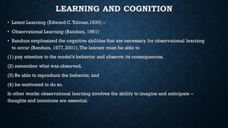 LEARNING AND COGNITION
• Latent Learning (Edward C.Tolman,1930) –
• Observational Learning (Bandura, 1961)
• Bandura emphasized the cognitive abilities that are necessary for observational learning
to occur (Bandura, 1977,2001).The learner must be able to
(1) pay attention to the model’s behavior and observe its consequences,
(2) remember what was observed,
(3) Be able to reproduce the behavior, and
(4) be motivated to do so.
In other words: observational learning involves the ability to imagine and anticipate –
thoughts and intentions are essential.
 