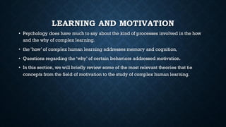 LEARNING AND MOTIVATION
• Psychology does have much to say about the kind of processes involved in the how
and the why of complex learning.
• the ‘how’ of complex human learning addresses memory and cognition,
• Questions regarding the ‘why’ of certain behaviors addressed motivation.
• In this section, we will briefly review some of the most relevant theories that tie
concepts from the field of motivation to the study of complex human learning.
 
