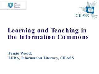 Learning and Teaching in the Information Commons Jamie Wood, LDRA, Information Literacy, CILASS 