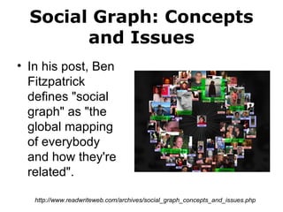 Social Graph: Concepts and Issues In his post, Ben Fitzpatrick defines "social graph" as "the global mapping of everybody and how they're related". http://www.readwriteweb.com/archives/social_graph_concepts_and_issues.php 