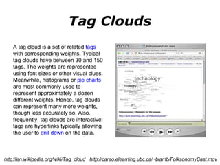 Tag Clouds A tag cloud is a set of related  tags  with corresponding weights. Typical tag clouds have between 30 and 150 tags. The weights are represented using font sizes or other visual clues. Meanwhile, histograms or  pie charts  are most commonly used to represent approximately a dozen different weights. Hence, tag clouds can represent many more weights, though less accurately so. Also, frequently, tag clouds are interactive: tags are hyperlinks typically allowing the user to  drill down  on the data. http://en.wikipedia.org/wiki/Tag_cloud  http://careo.elearning.ubc.ca/~blamb/FolksonomyCast.mov 