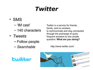 Twitter SMS ‘ IM cast’ 140 characters Tweets Follow people Searchable Twitter is a service for friends, family, and co–workers to communicate and stay connected through the exchange of quick, frequent answers to one simple question:  What are you doing? http://www.twitter.com/  