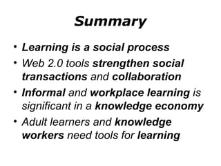 Summary Learning is a social process Web 2.0 tools  strengthen social transactions  and  collaboration Informal  and  workplace learning  is significant in a  knowledge economy Adult learners and  knowledge workers  need tools for  learning 
