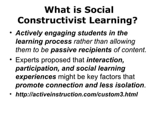 Actively engaging students in the learning process  rather than allowing them to be  passive recipients  of content. Experts proposed that  interaction, participation, and social learning experiences  might be key factors that  promote connection and less isolation . http://activeinstruction.com/custom3.html  What is Social Constructivist Learning?  