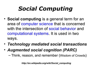 Social Computing Social computing  is a general term for an area of  computer science  that is concerned with the intersection of  social behavior  and  computational systems . It is used in two ways. Technology mediated social transactions Augmented social cognition (PARC) Think, reason, and remember ( Wisdom of Crowds ) http://en.wikipedia.org/wiki/Social_computing 