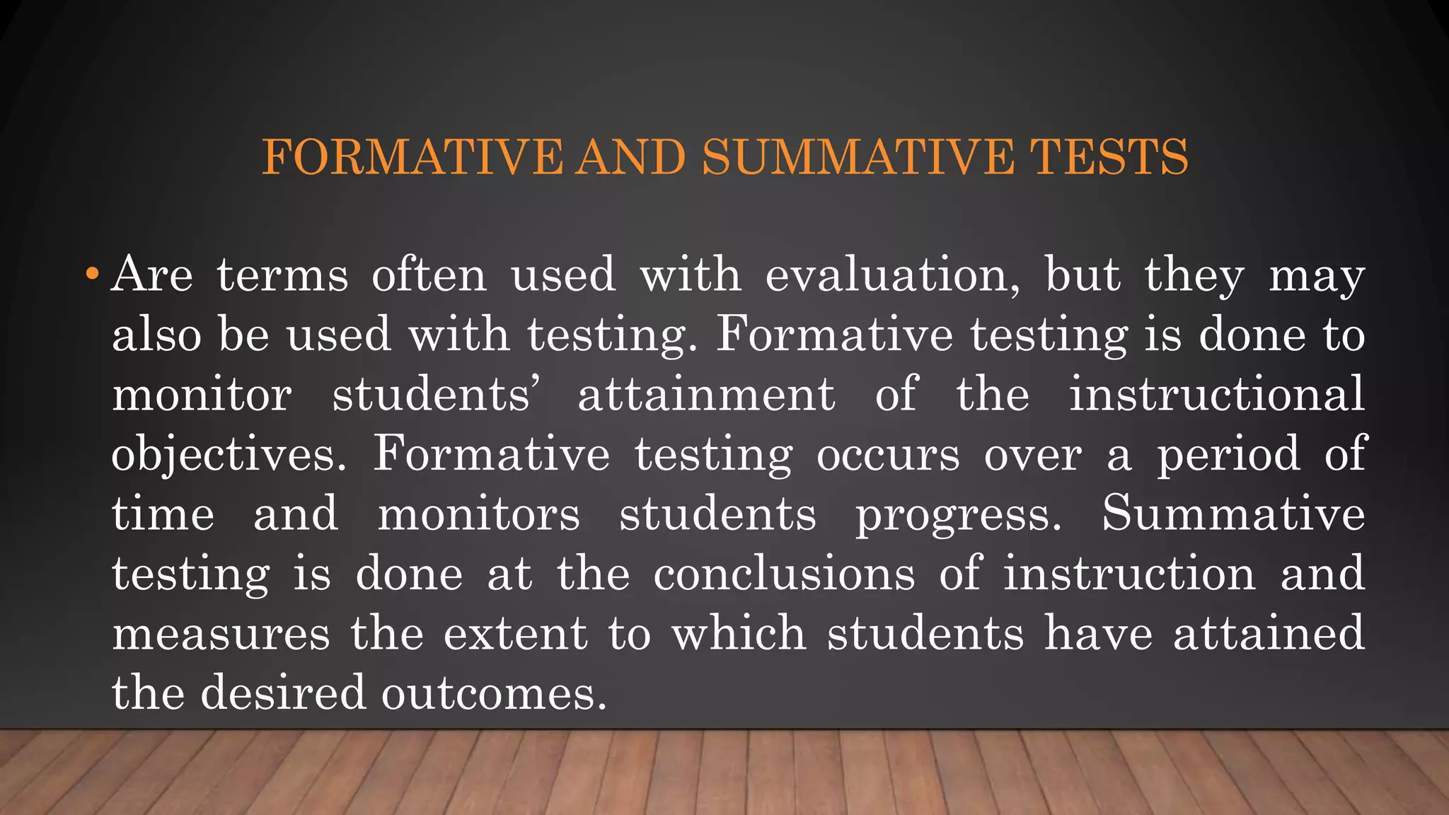 FORMATIVE AND SUMMATIVE TESTS
• Are terms often used with evaluation, but they may
also be used with testing. Formative testing is done to
monitor students’ attainment of the instructional
objectives. Formative testing occurs over a period of
time and monitors students progress. Summative
testing is done at the conclusions of instruction and
measures the extent to which students have attained
the desired outcomes.
 