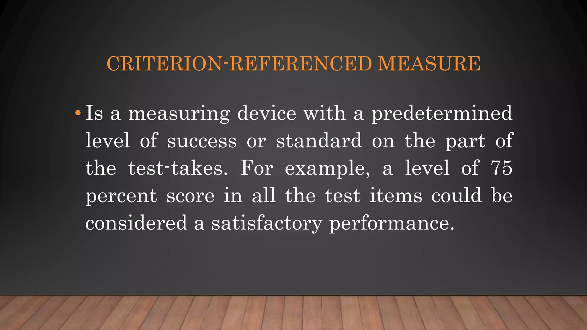 CRITERION-REFERENCED MEASURE
• Is a measuring device with a predetermined
level of success or standard on the part of
the test-takes. For example, a level of 75
percent score in all the test items could be
considered a satisfactory performance.
 
