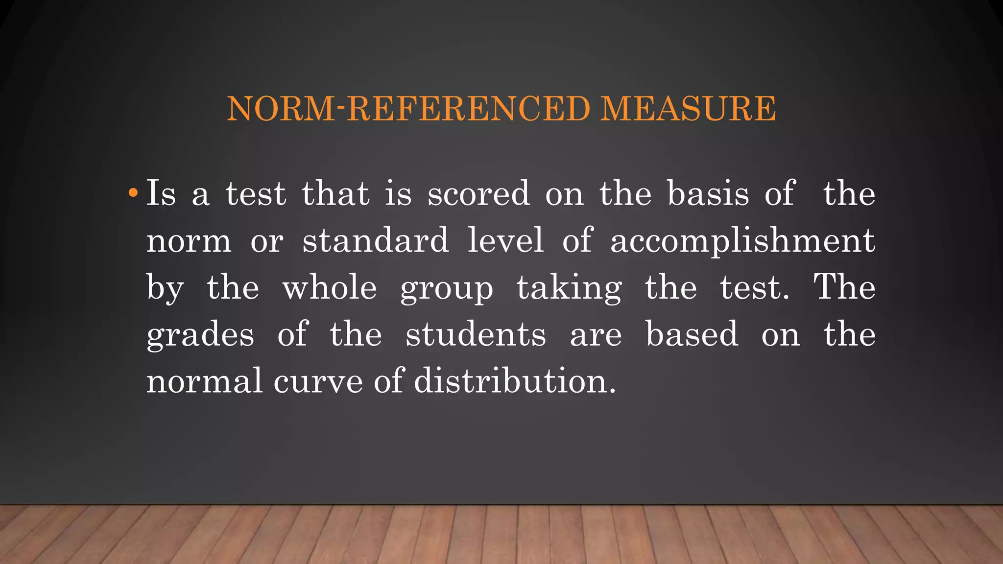 NORM-REFERENCED MEASURE
• Is a test that is scored on the basis of the
norm or standard level of accomplishment
by the whole group taking the test. The
grades of the students are based on the
normal curve of distribution.
 