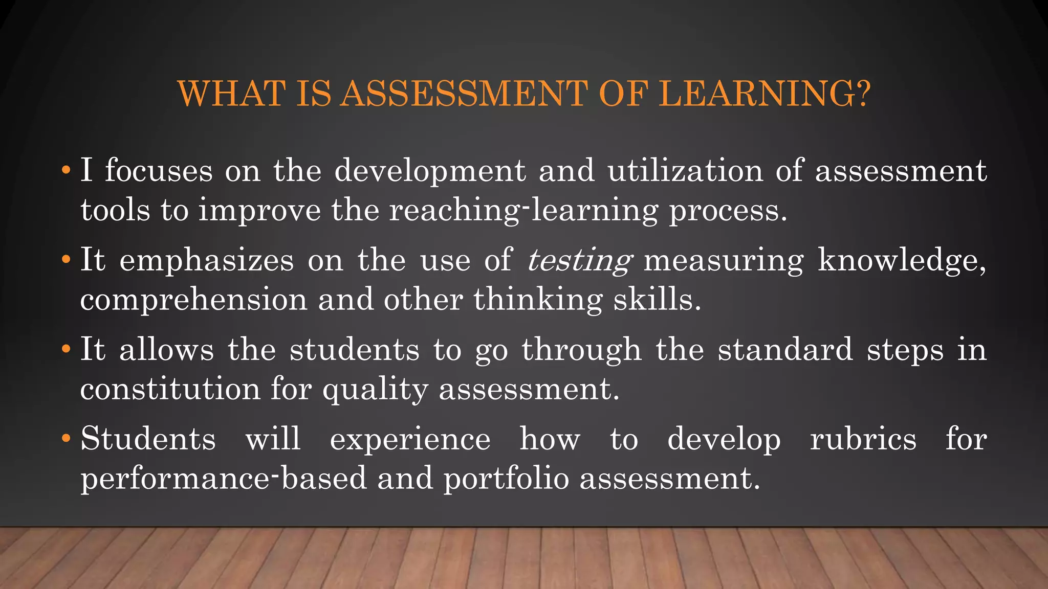 WHAT IS ASSESSMENT OF LEARNING?
• I focuses on the development and utilization of assessment
tools to improve the reaching-learning process.
• It emphasizes on the use of testing measuring knowledge,
comprehension and other thinking skills.
• It allows the students to go through the standard steps in
constitution for quality assessment.
• Students will experience how to develop rubrics for
performance-based and portfolio assessment.
 