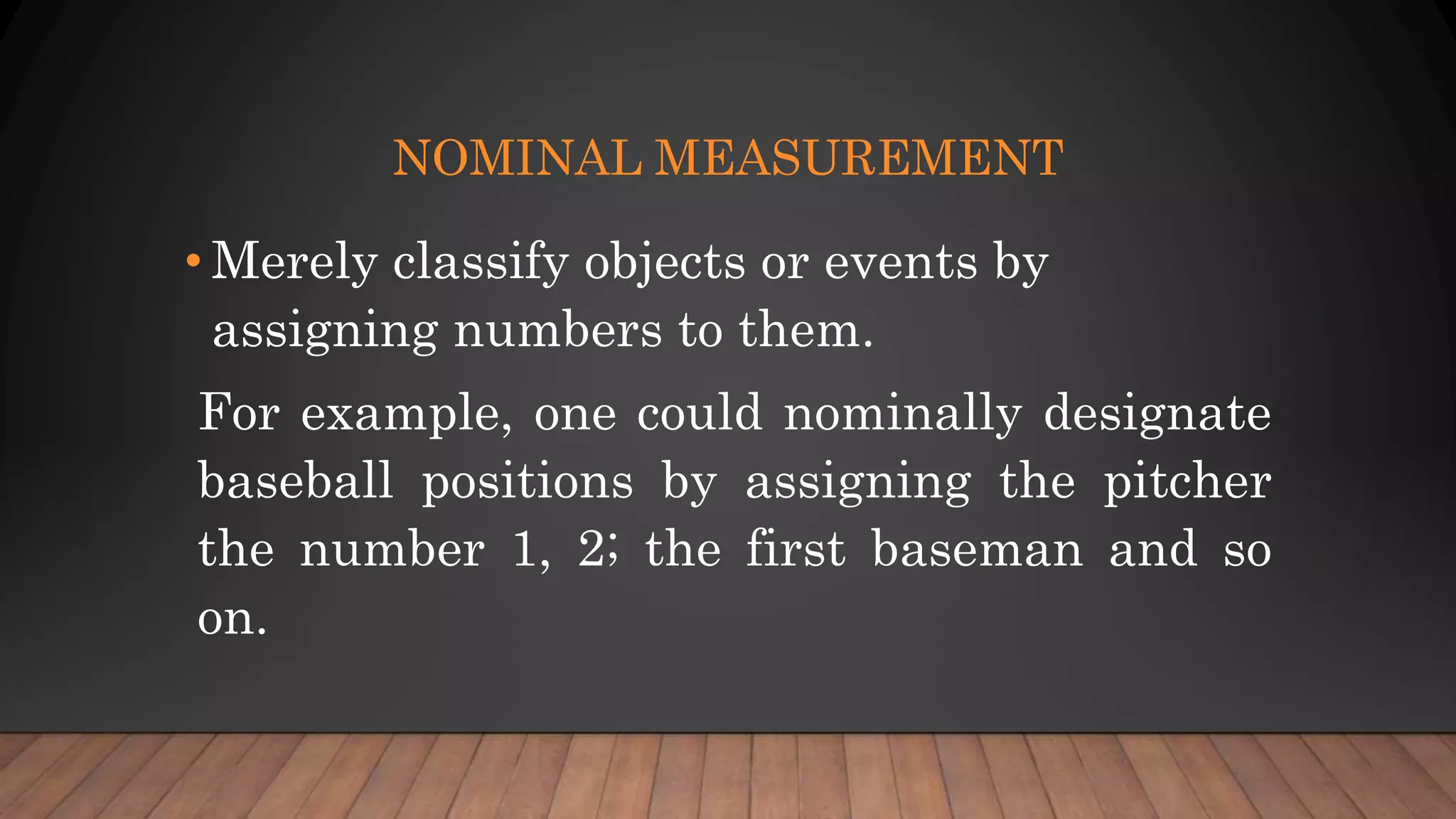 NOMINAL MEASUREMENT
• Merely classify objects or events by
assigning numbers to them.
For example, one could nominally designate
baseball positions by assigning the pitcher
the number 1, 2; the first baseman and so
on.
 
