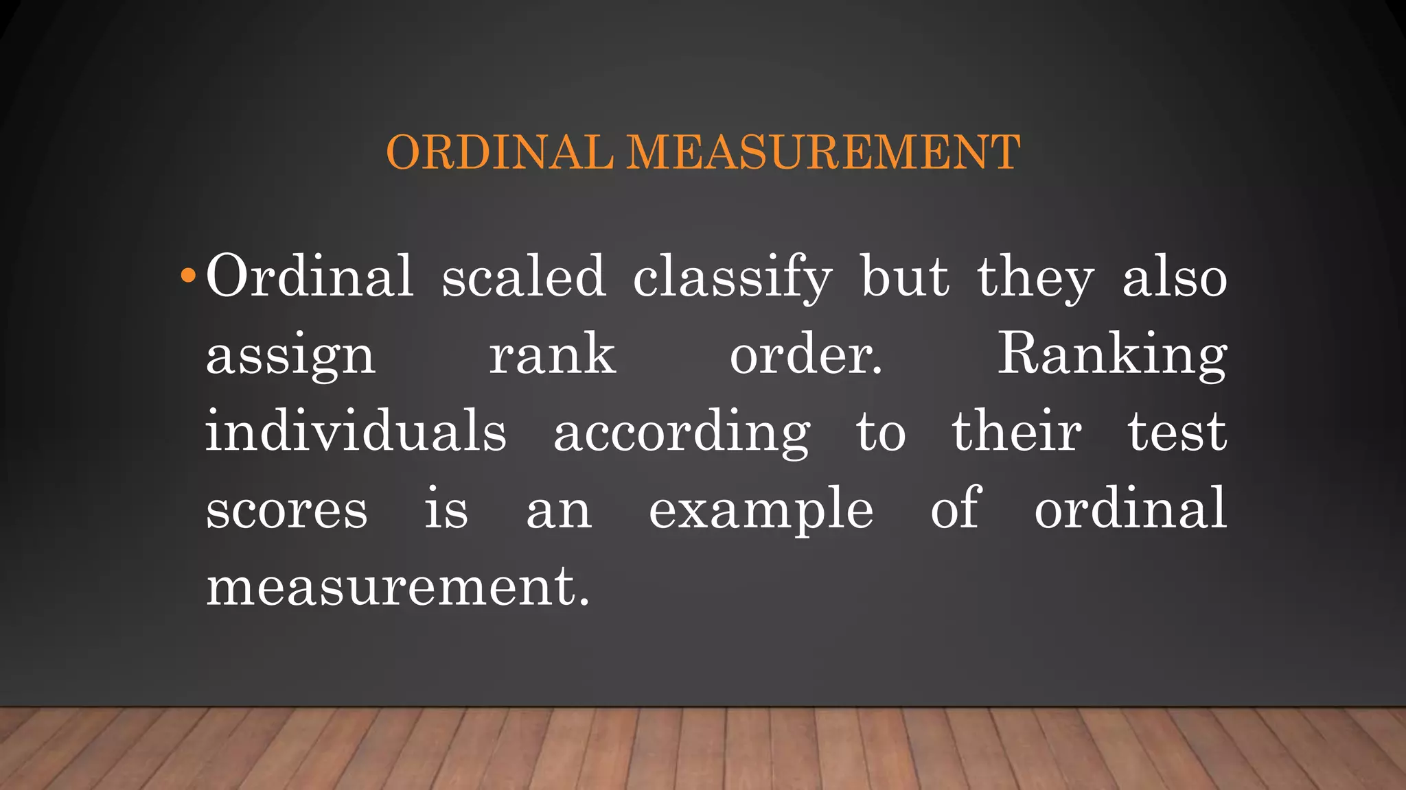 ORDINAL MEASUREMENT
•Ordinal scaled classify but they also
assign rank order. Ranking
individuals according to their test
scores is an example of ordinal
measurement.
 