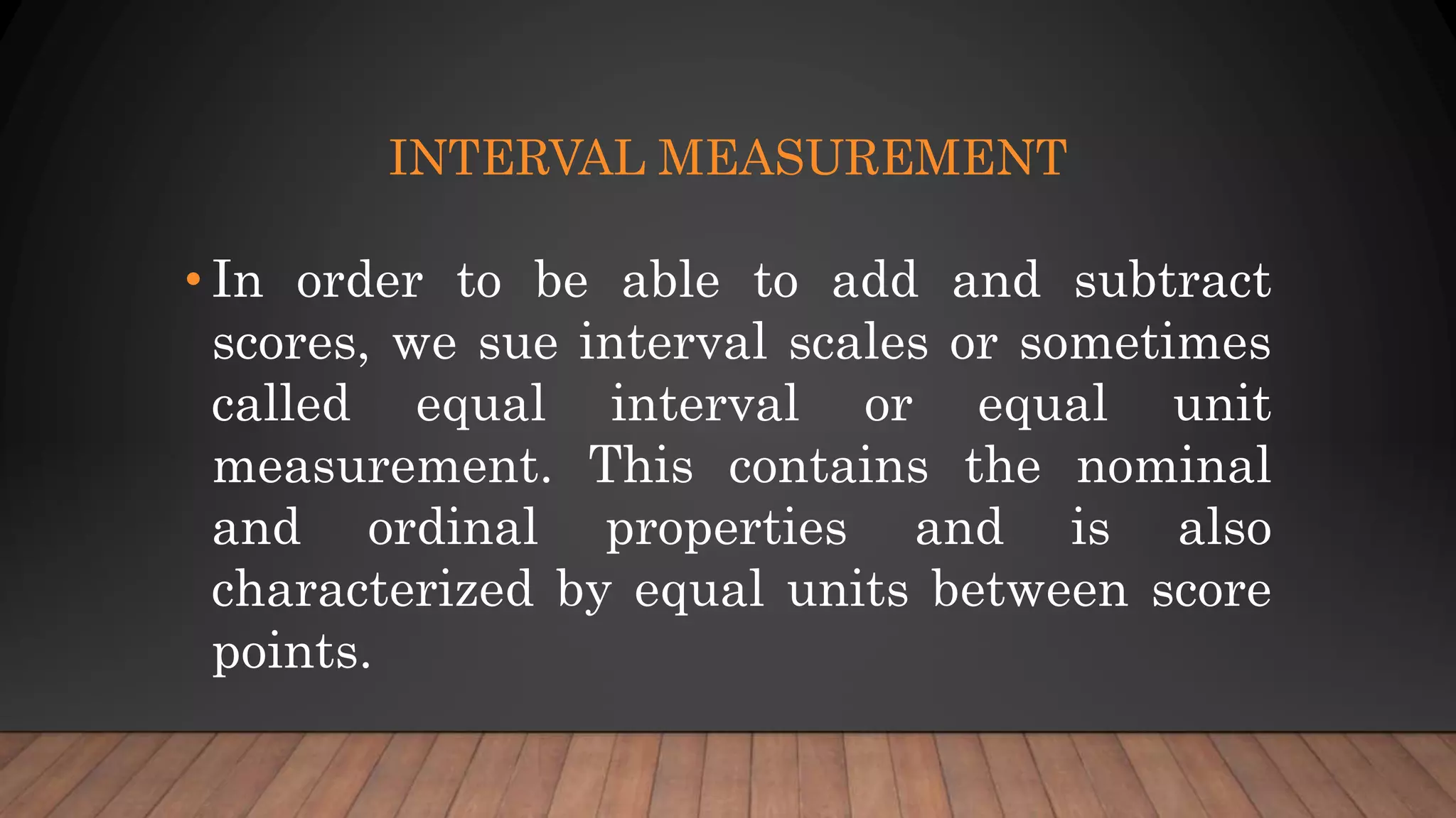 INTERVAL MEASUREMENT
• In order to be able to add and subtract
scores, we sue interval scales or sometimes
called equal interval or equal unit
measurement. This contains the nominal
and ordinal properties and is also
characterized by equal units between score
points.
 