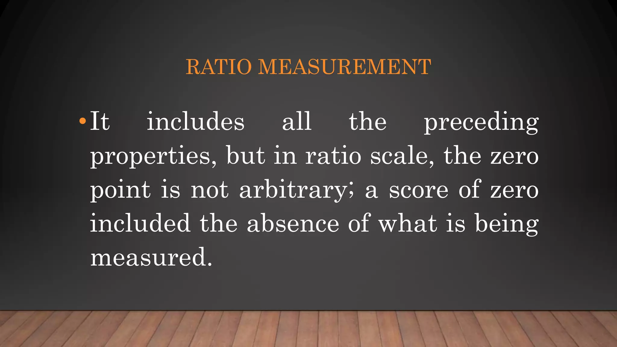 RATIO MEASUREMENT
•It includes all the preceding
properties, but in ratio scale, the zero
point is not arbitrary; a score of zero
included the absence of what is being
measured.
 