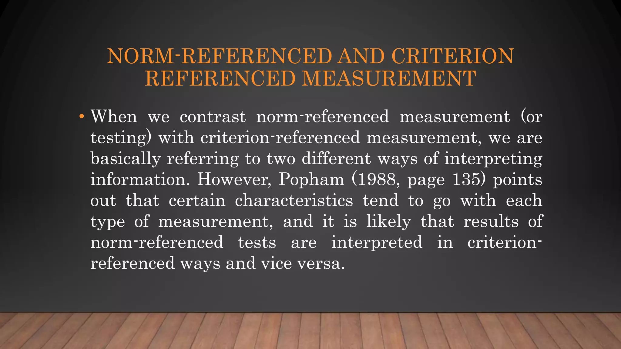 NORM-REFERENCED AND CRITERION
REFERENCED MEASUREMENT
• When we contrast norm-referenced measurement (or
testing) with criterion-referenced measurement, we are
basically referring to two different ways of interpreting
information. However, Popham (1988, page 135) points
out that certain characteristics tend to go with each
type of measurement, and it is likely that results of
norm-referenced tests are interpreted in criterion-
referenced ways and vice versa.
 