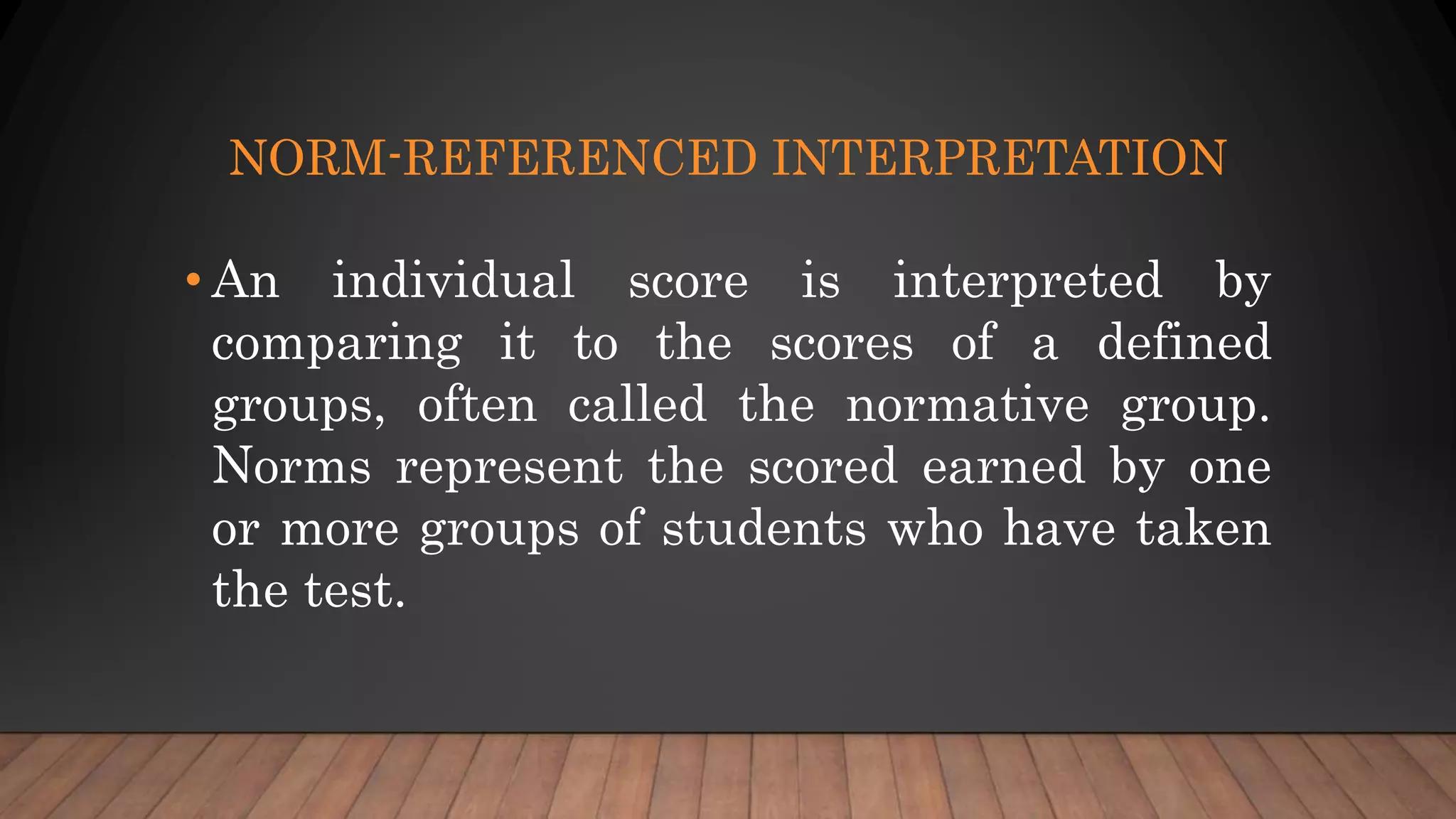 NORM-REFERENCED INTERPRETATION
• An individual score is interpreted by
comparing it to the scores of a defined
groups, often called the normative group.
Norms represent the scored earned by one
or more groups of students who have taken
the test.
 