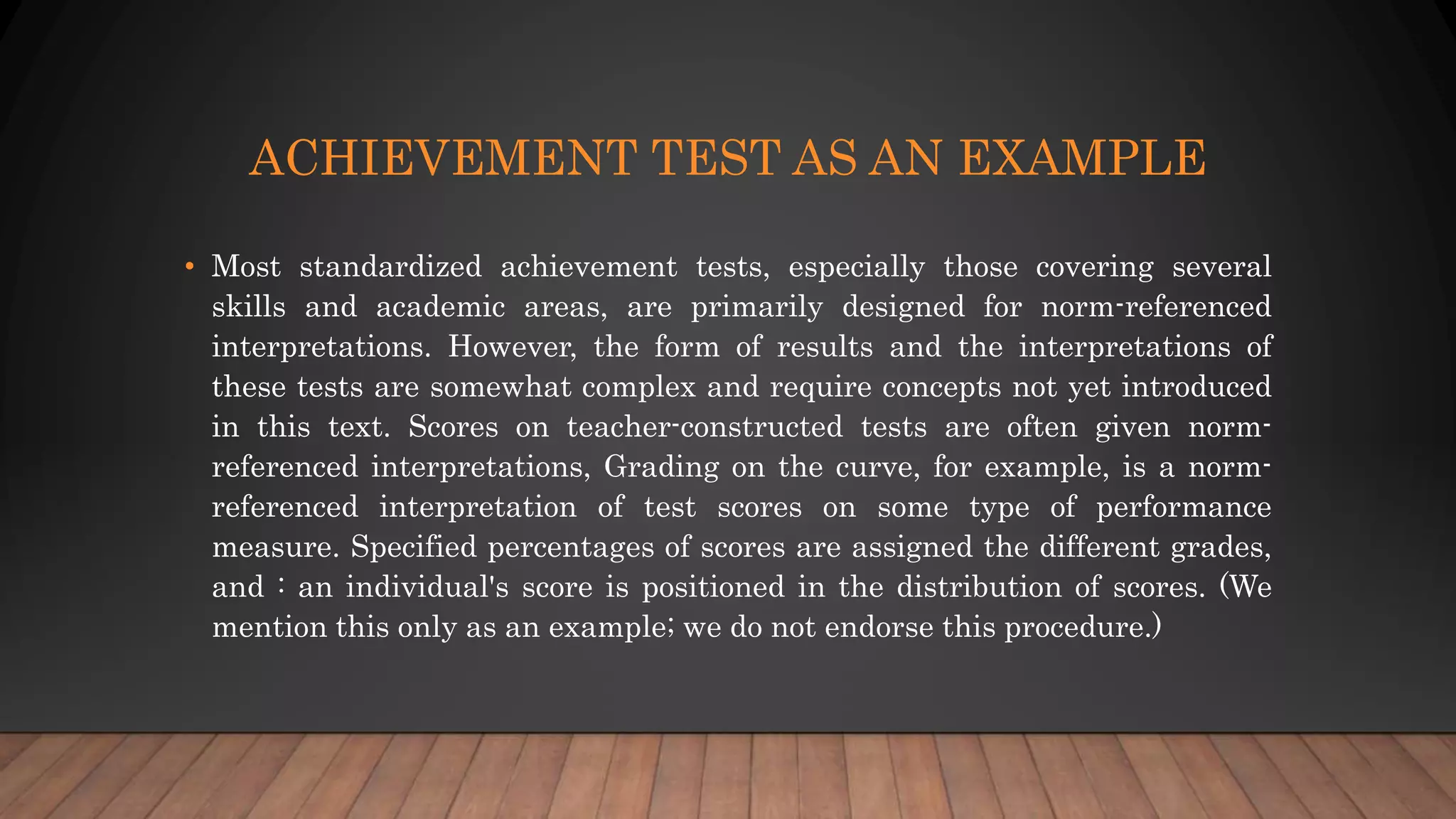 ACHIEVEMENT TEST AS AN EXAMPLE
• Most standardized achievement tests, especially those covering several
skills and academic areas, are primarily designed for norm-referenced
interpretations. However, the form of results and the interpretations of
these tests are somewhat complex and require concepts not yet introduced
in this text. Scores on teacher-constructed tests are often given norm-
referenced interpretations, Grading on the curve, for example, is a norm-
referenced interpretation of test scores on some type of performance
measure. Specified percentages of scores are assigned the different grades,
and : an individual's score is positioned in the distribution of scores. (We
mention this only as an example; we do not endorse this procedure.)
 