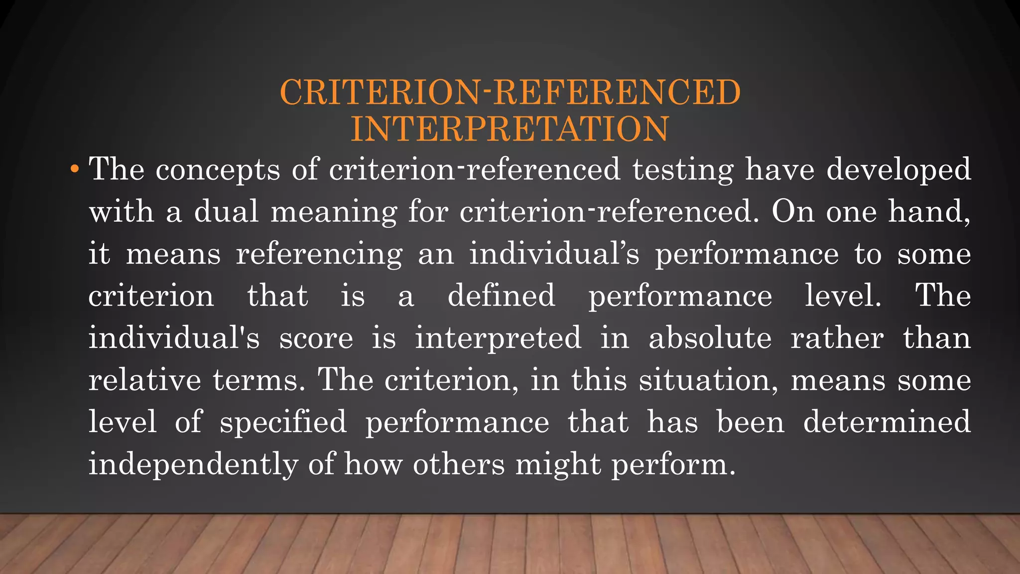 CRITERION-REFERENCED
INTERPRETATION
• The concepts of criterion-referenced testing have developed
with a dual meaning for criterion-referenced. On one hand,
it means referencing an individual’s performance to some
criterion that is a defined performance level. The
individual's score is interpreted in absolute rather than
relative terms. The criterion, in this situation, means some
level of specified performance that has been determined
independently of how others might perform.
 