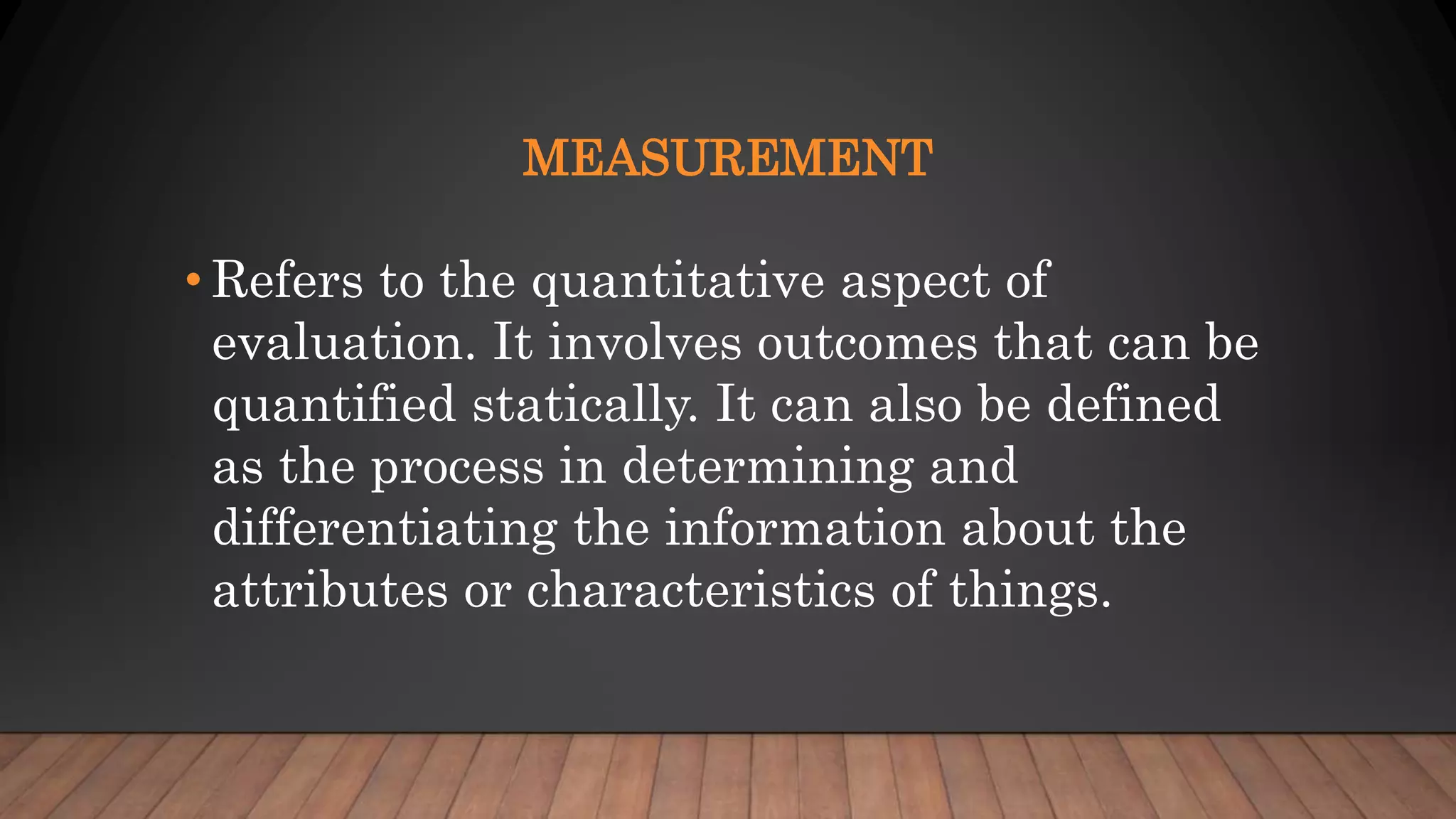 MEASUREMENT
• Refers to the quantitative aspect of
evaluation. It involves outcomes that can be
quantified statically. It can also be defined
as the process in determining and
differentiating the information about the
attributes or characteristics of things.
 