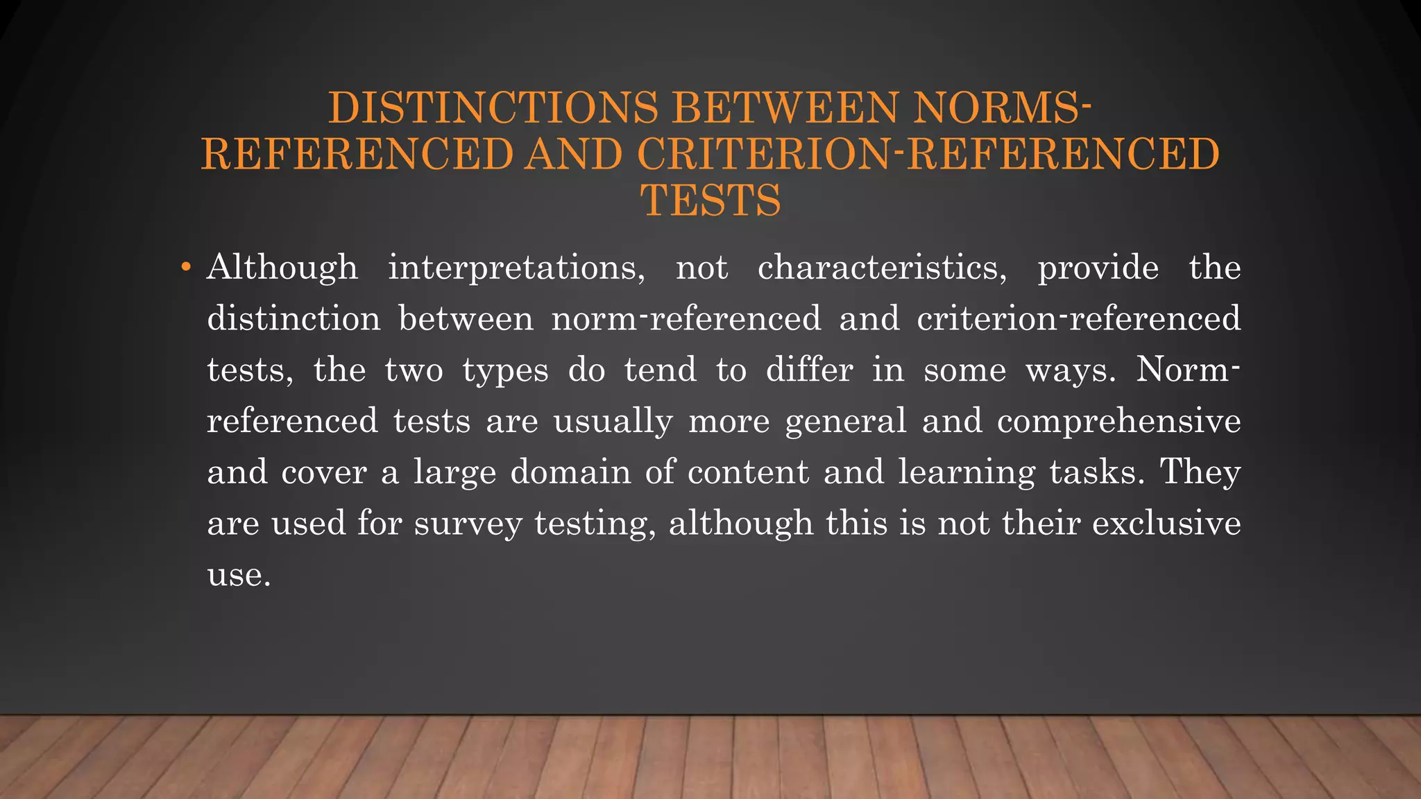 DISTINCTIONS BETWEEN NORMS-
REFERENCED AND CRITERION-REFERENCED
TESTS
• Although interpretations, not characteristics, provide the
distinction between norm-referenced and criterion-referenced
tests, the two types do tend to differ in some ways. Norm-
referenced tests are usually more general and comprehensive
and cover a large domain of content and learning tasks. They
are used for survey testing, although this is not their exclusive
use.
 