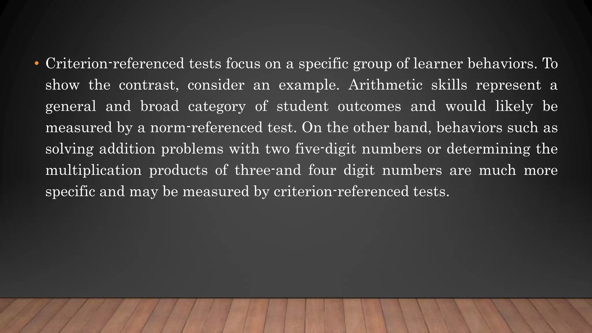 • Criterion-referenced tests focus on a specific group of learner behaviors. To
show the contrast, consider an example. Arithmetic skills represent a
general and broad category of student outcomes and would likely be
measured by a norm-referenced test. On the other band, behaviors such as
solving addition problems with two five-digit numbers or determining the
multiplication products of three-and four digit numbers are much more
specific and may be measured by criterion-referenced tests.
 