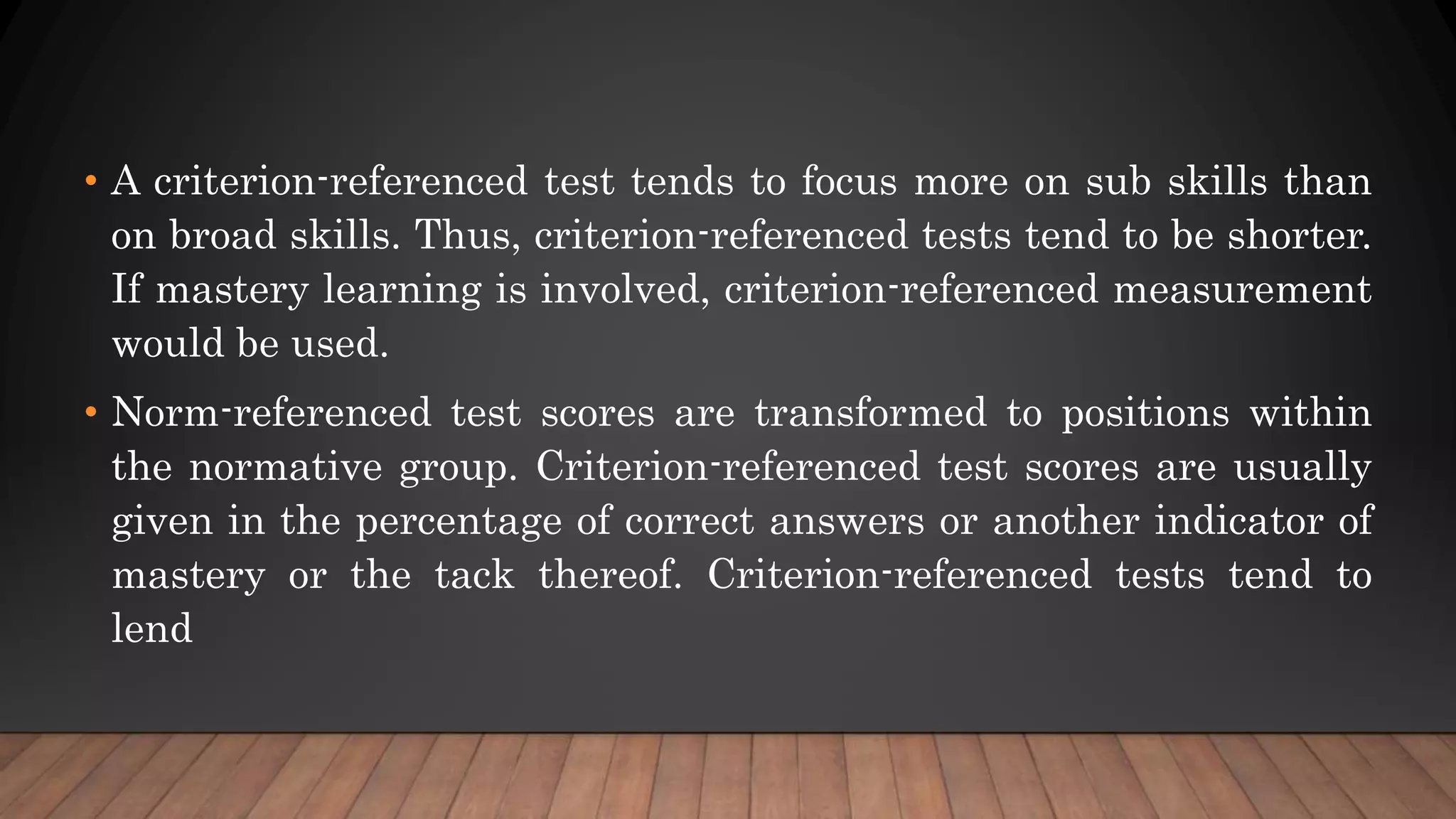 • A criterion-referenced test tends to focus more on sub skills than
on broad skills. Thus, criterion-referenced tests tend to be shorter.
If mastery learning is involved, criterion-referenced measurement
would be used.
• Norm-referenced test scores are transformed to positions within
the normative group. Criterion-referenced test scores are usually
given in the percentage of correct answers or another indicator of
mastery or the tack thereof. Criterion-referenced tests tend to
lend
 