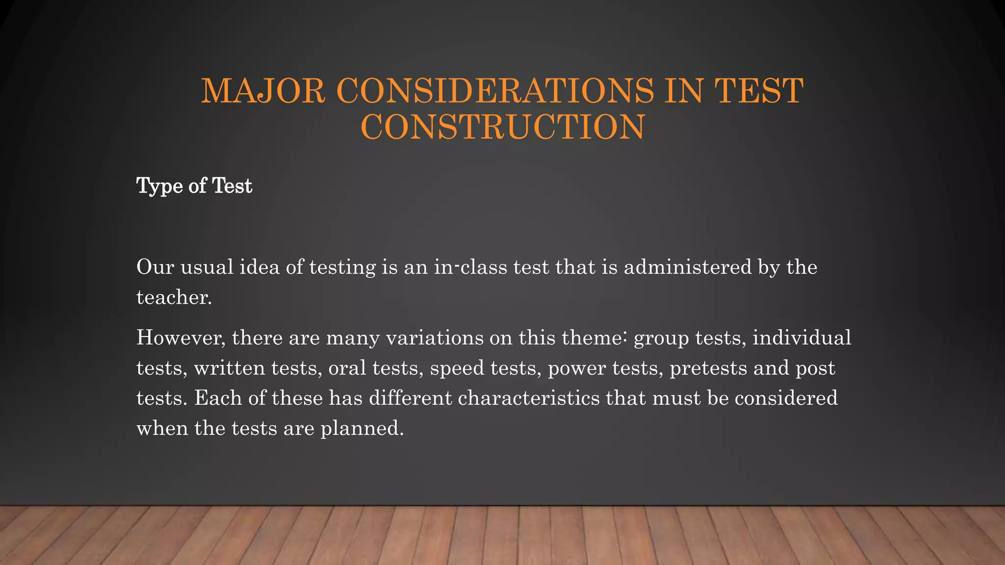 MAJOR CONSIDERATIONS IN TEST
CONSTRUCTION
Type of Test
Our usual idea of testing is an in-class test that is administered by the
teacher.
However, there are many variations on this theme: group tests, individual
tests, written tests, oral tests, speed tests, power tests, pretests and post
tests. Each of these has different characteristics that must be considered
when the tests are planned.
 