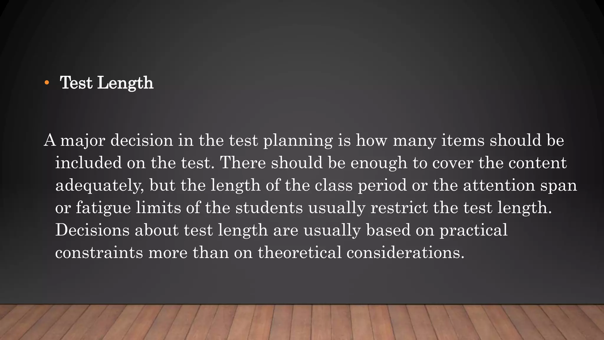 • Test Length
A major decision in the test planning is how many items should be
included on the test. There should be enough to cover the content
adequately, but the length of the class period or the attention span
or fatigue limits of the students usually restrict the test length.
Decisions about test length are usually based on practical
constraints more than on theoretical considerations.
 