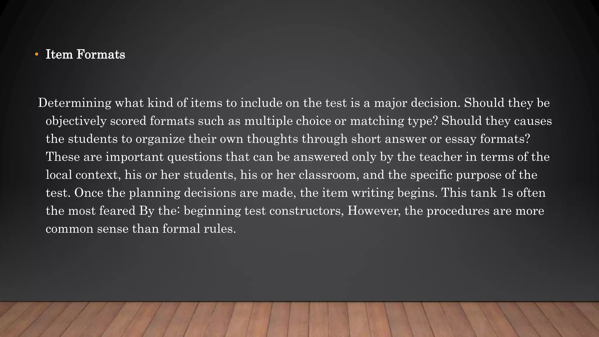 • Item Formats
Determining what kind of items to include on the test is a major decision. Should they be
objectively scored formats such as multiple choice or matching type? Should they causes
the students to organize their own thoughts through short answer or essay formats?
These are important questions that can be answered only by the teacher in terms of the
local context, his or her students, his or her classroom, and the specific purpose of the
test. Once the planning decisions are made, the item writing begins. This tank 1s often
the most feared By the: beginning test constructors, However, the procedures are more
common sense than formal rules.
 