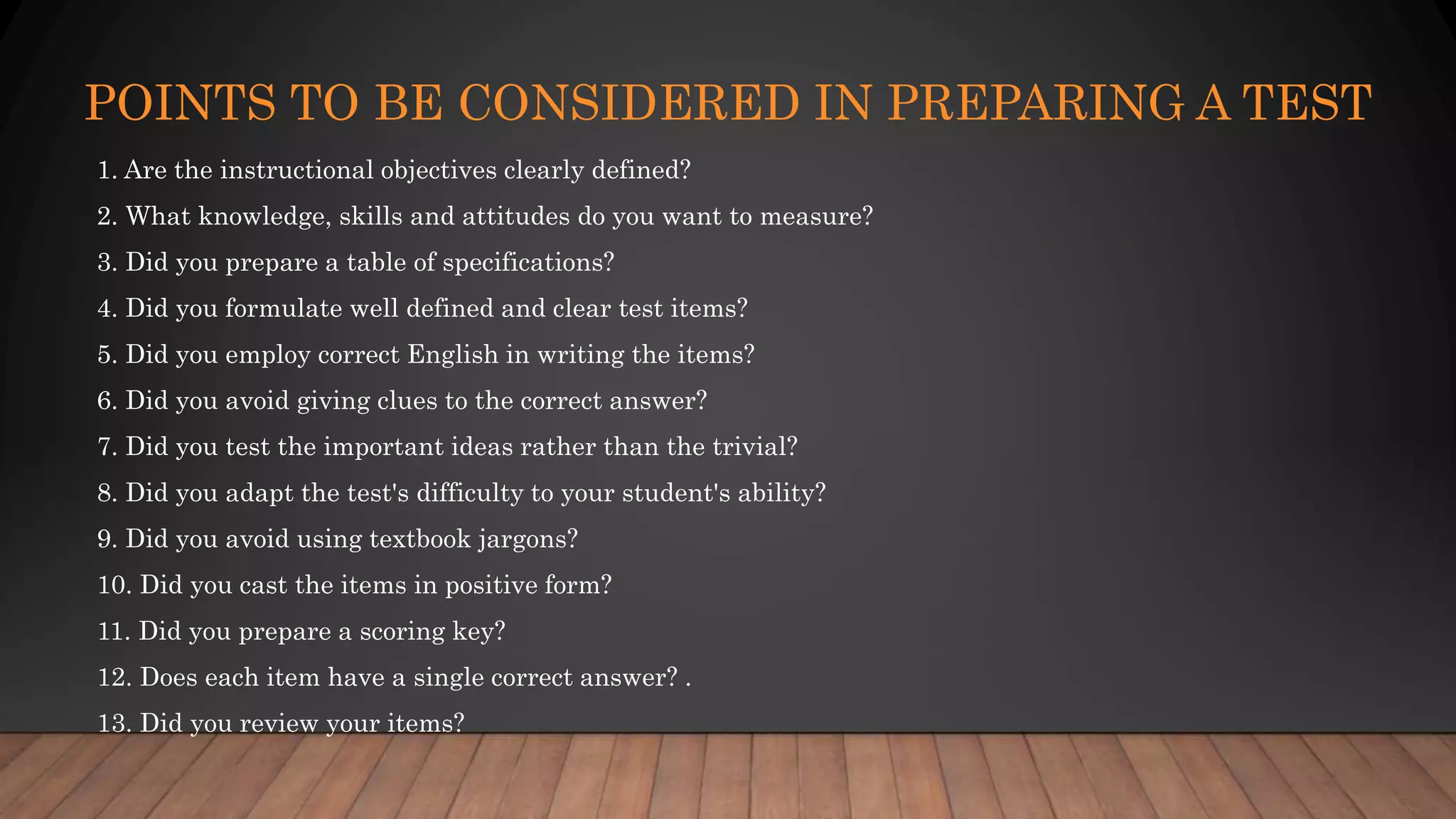 POINTS TO BE CONSIDERED IN PREPARING A TEST
1. Are the instructional objectives clearly defined?
2. What knowledge, skills and attitudes do you want to measure?
3. Did you prepare a table of specifications?
4. Did you formulate well defined and clear test items?
5. Did you employ correct English in writing the items?
6. Did you avoid giving clues to the correct answer?
7. Did you test the important ideas rather than the trivial?
8. Did you adapt the test's difficulty to your student's ability?
9. Did you avoid using textbook jargons?
10. Did you cast the items in positive form?
11. Did you prepare a scoring key?
12. Does each item have a single correct answer? .
13. Did you review your items?
 