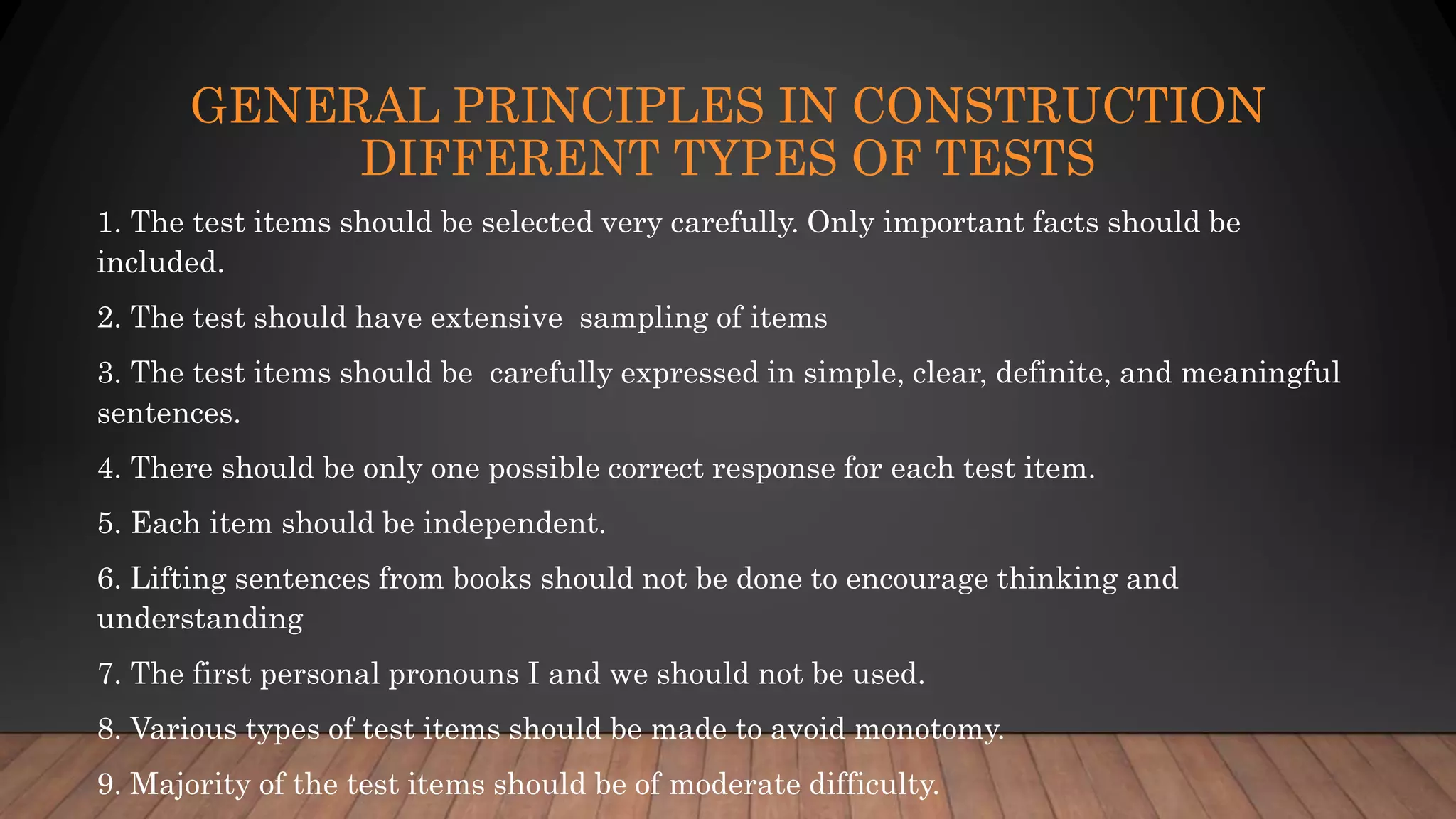GENERAL PRINCIPLES IN CONSTRUCTION
DIFFERENT TYPES OF TESTS
1. The test items should be selected very carefully. Only important facts should be
included.
2. The test should have extensive sampling of items
3. The test items should be carefully expressed in simple, clear, definite, and meaningful
sentences.
4. There should be only one possible correct response for each test item.
5. Each item should be independent.
6. Lifting sentences from books should not be done to encourage thinking and
understanding
7. The first personal pronouns I and we should not be used.
8. Various types of test items should be made to avoid monotomy.
9. Majority of the test items should be of moderate difficulty.
 