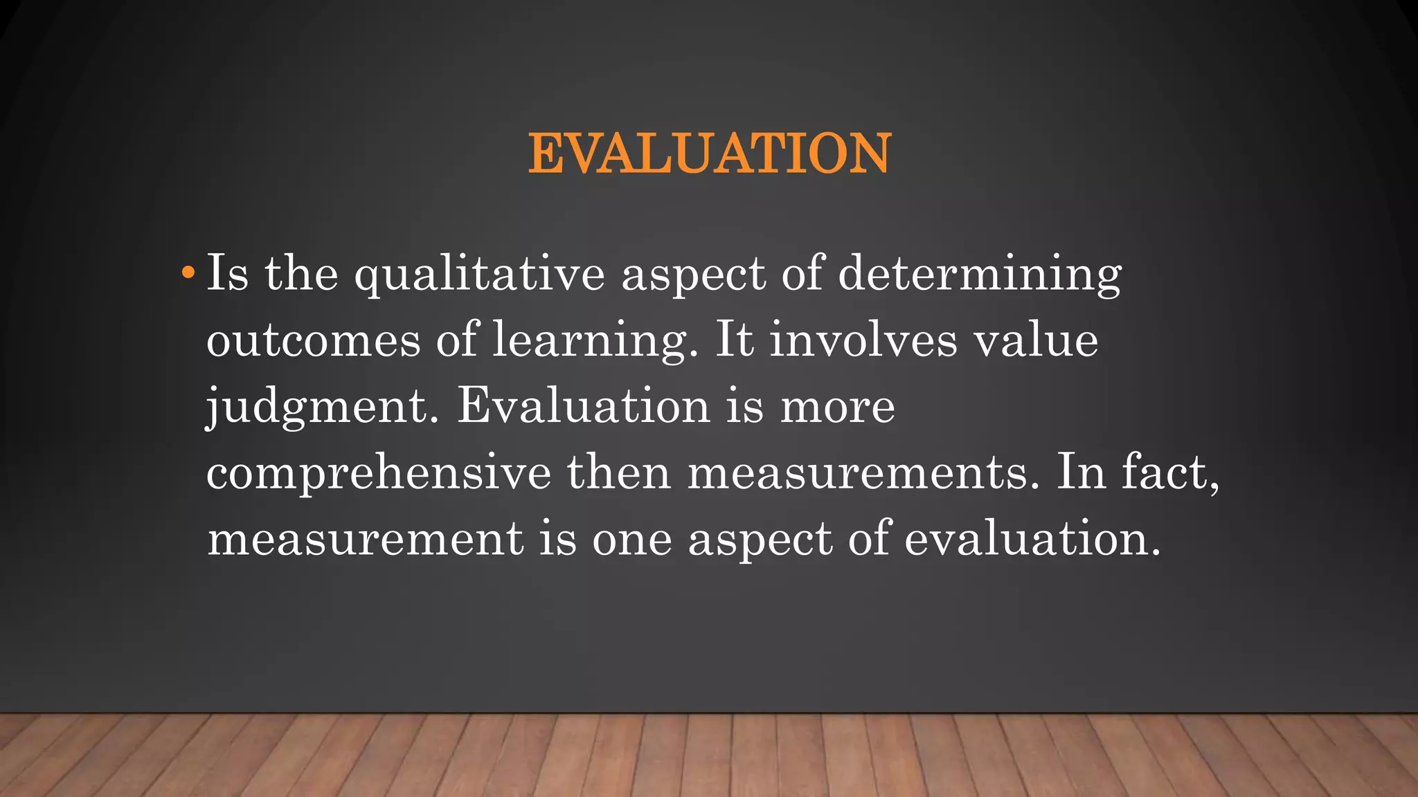 EVALUATION
• Is the qualitative aspect of determining
outcomes of learning. It involves value
judgment. Evaluation is more
comprehensive then measurements. In fact,
measurement is one aspect of evaluation.
 