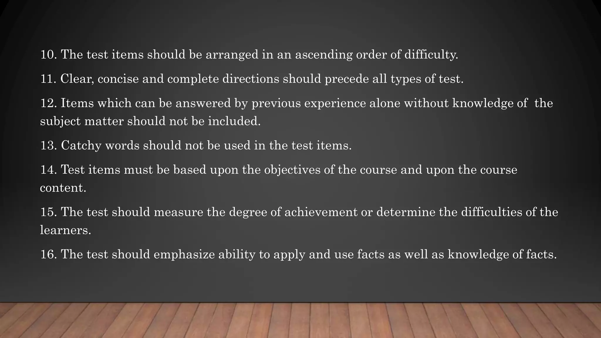 10. The test items should be arranged in an ascending order of difficulty.
11. Clear, concise and complete directions should precede all types of test.
12. Items which can be answered by previous experience alone without knowledge of the
subject matter should not be included.
13. Catchy words should not be used in the test items.
14. Test items must be based upon the objectives of the course and upon the course
content.
15. The test should measure the degree of achievement or determine the difficulties of the
learners.
16. The test should emphasize ability to apply and use facts as well as knowledge of facts.
 