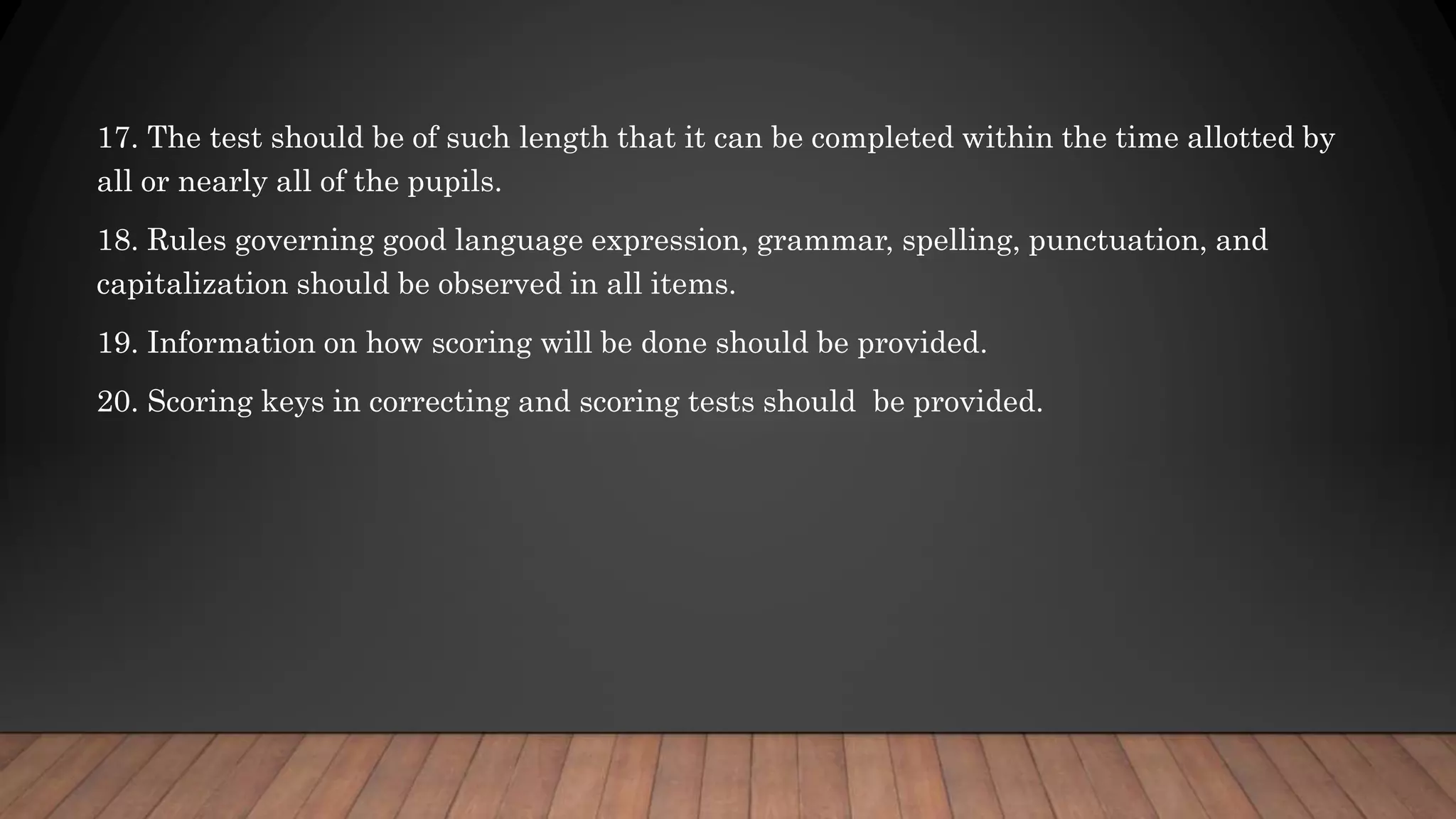 17. The test should be of such length that it can be completed within the time allotted by
all or nearly all of the pupils.
18. Rules governing good language expression, grammar, spelling, punctuation, and
capitalization should be observed in all items.
19. Information on how scoring will be done should be provided.
20. Scoring keys in correcting and scoring tests should be provided.
 