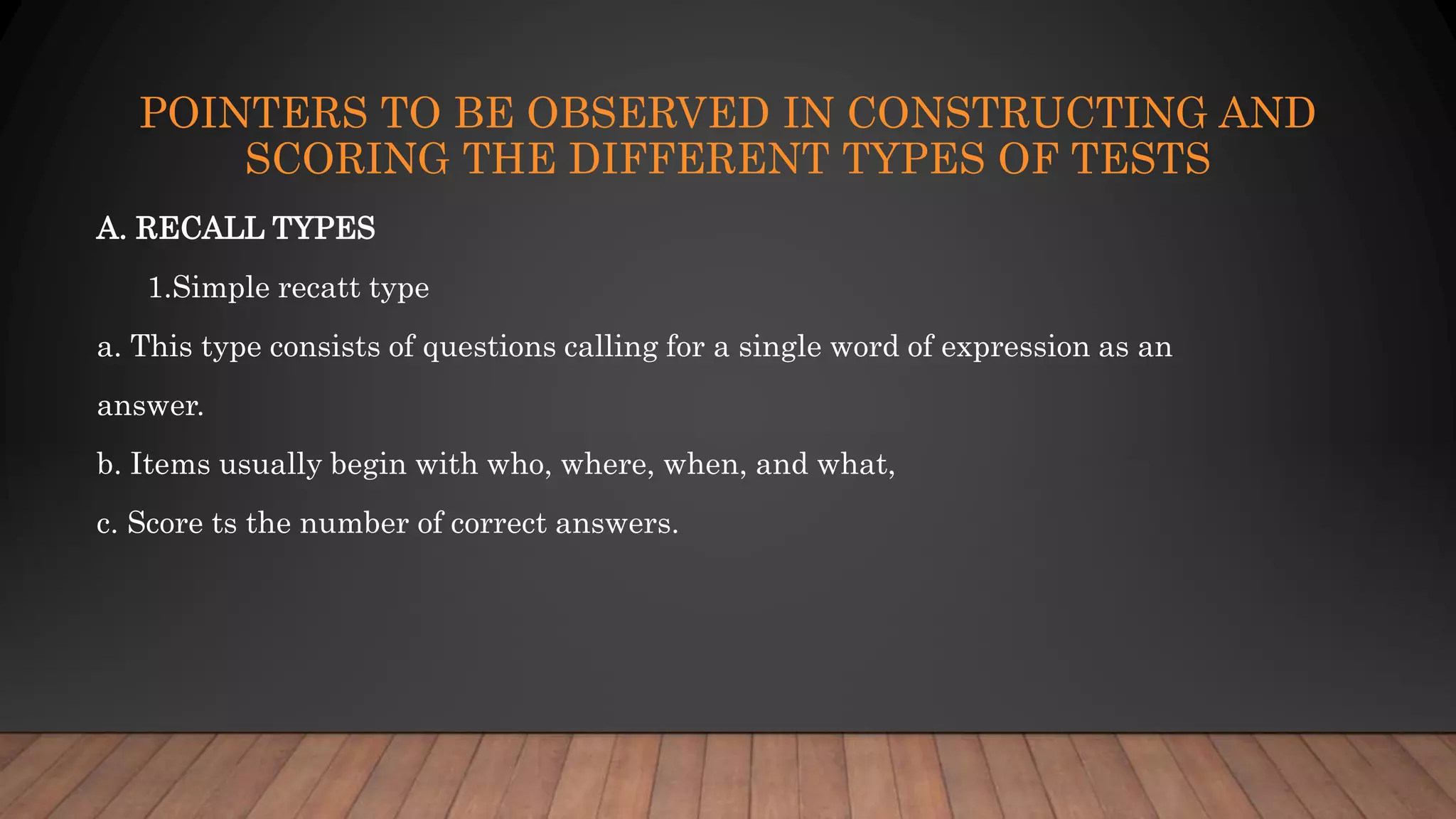 POINTERS TO BE OBSERVED IN CONSTRUCTING AND
SCORING THE DIFFERENT TYPES OF TESTS
A. RECALL TYPES
1.Simple recatt type
a. This type consists of questions calling for a single word of expression as an
answer.
b. Items usually begin with who, where, when, and what,
c. Score ts the number of correct answers.
 