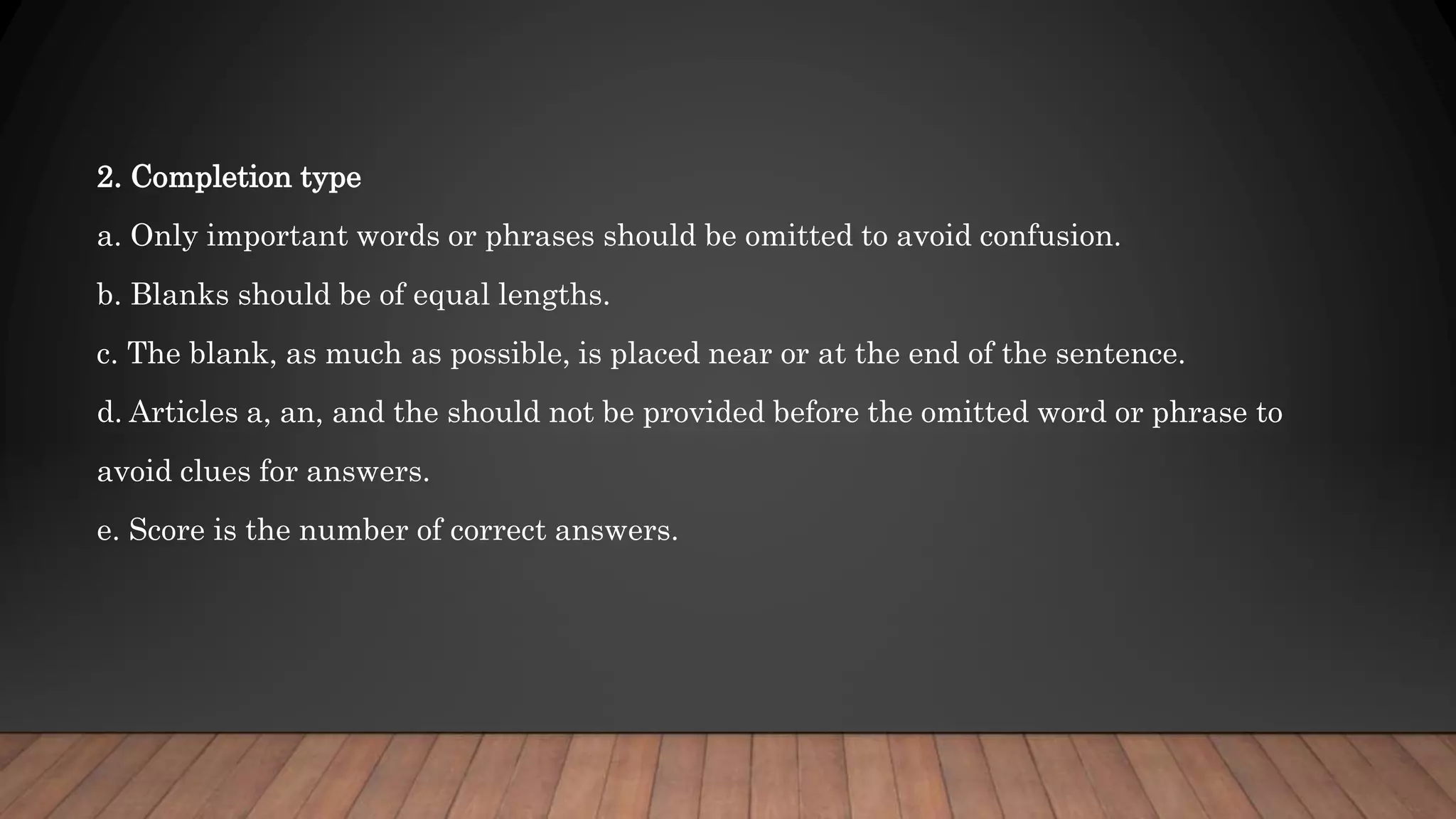 2. Completion type
a. Only important words or phrases should be omitted to avoid confusion.
b. Blanks should be of equal lengths.
c. The blank, as much as possible, is placed near or at the end of the sentence.
d. Articles a, an, and the should not be provided before the omitted word or phrase to
avoid clues for answers.
e. Score is the number of correct answers.
 