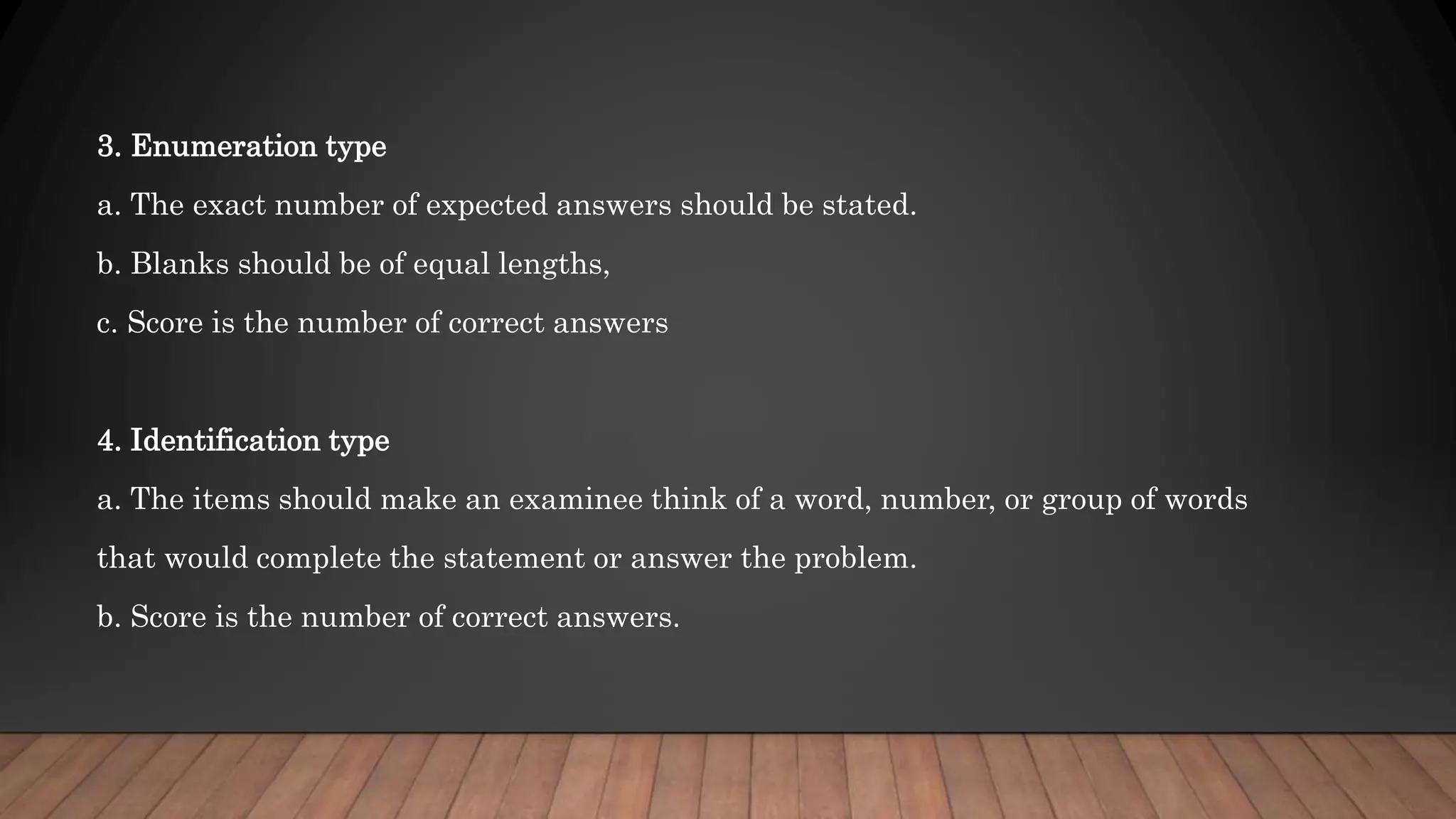 3. Enumeration type
a. The exact number of expected answers should be stated.
b. Blanks should be of equal lengths,
c. Score is the number of correct answers
4. Identification type
a. The items should make an examinee think of a word, number, or group of words
that would complete the statement or answer the problem.
b. Score is the number of correct answers.
 