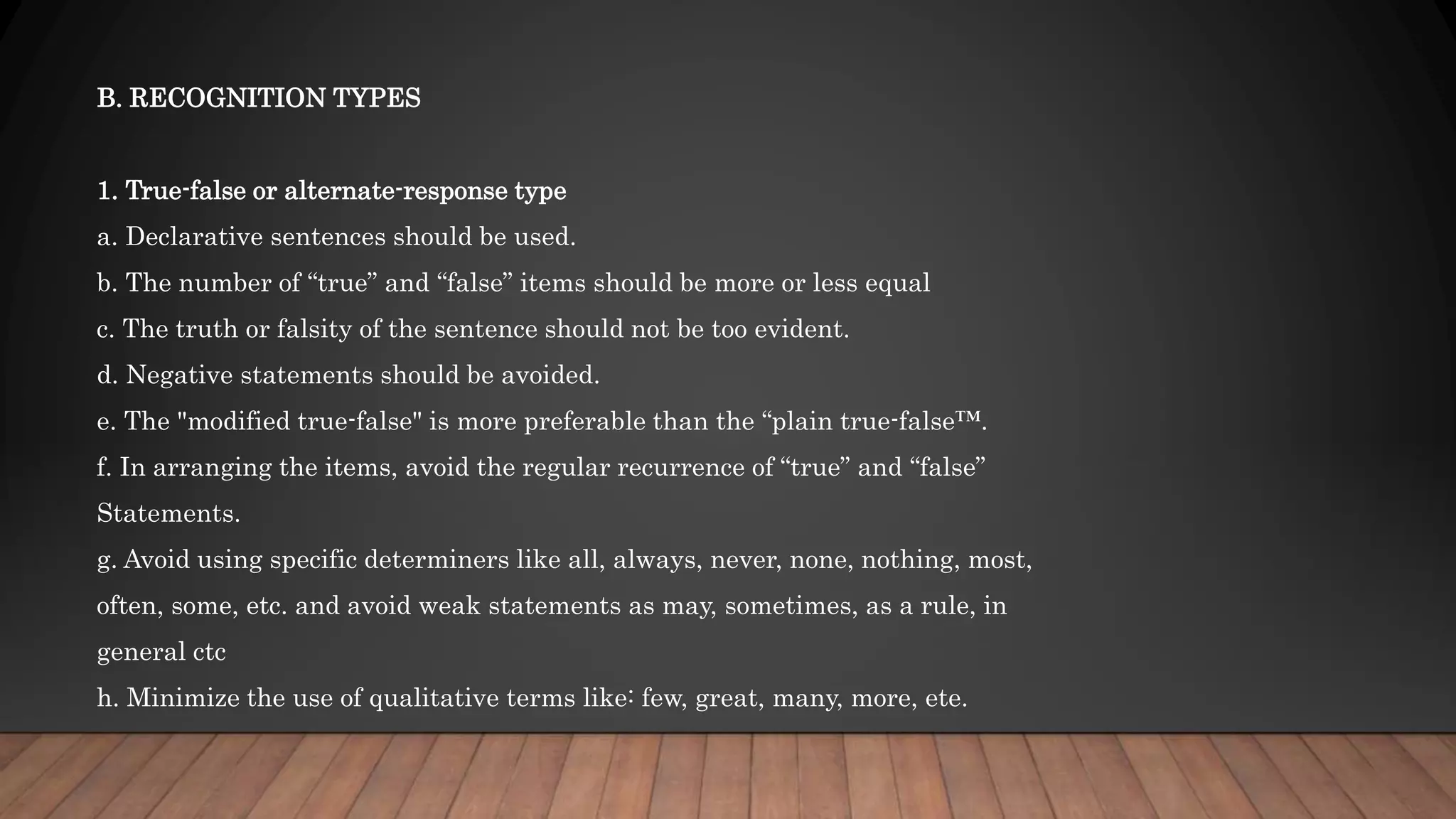 B. RECOGNITION TYPES
1. True-false or alternate-response type
a. Declarative sentences should be used.
b. The number of “true” and “false” items should be more or less equal
c. The truth or falsity of the sentence should not be too evident.
d. Negative statements should be avoided.
e. The "modified true-false" is more preferable than the “plain true-false™.
f. In arranging the items, avoid the regular recurrence of “true” and “false”
Statements.
g. Avoid using specific determiners like all, always, never, none, nothing, most,
often, some, etc. and avoid weak statements as may, sometimes, as a rule, in
general ctc
h. Minimize the use of qualitative terms like: few, great, many, more, ete.
 