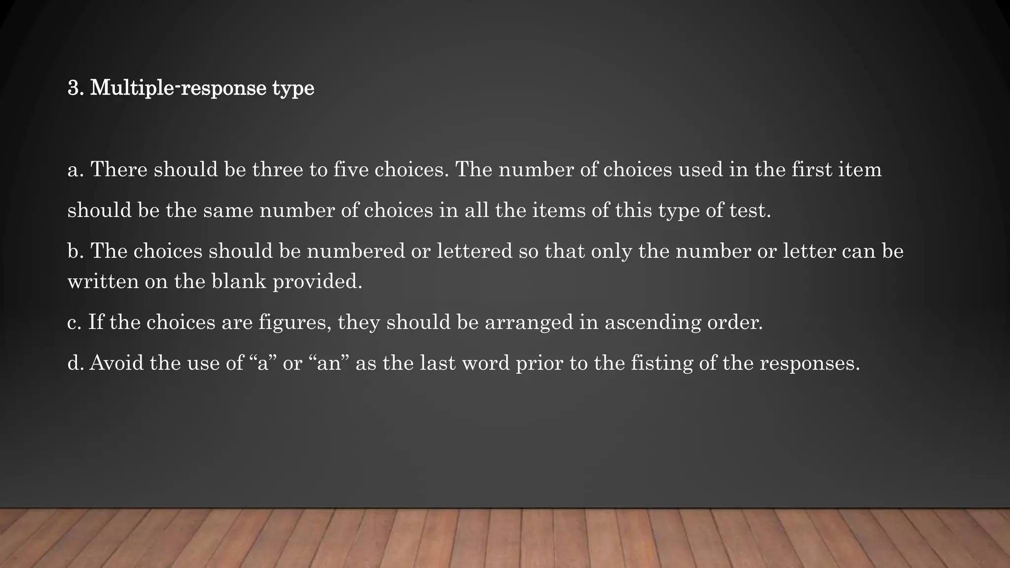 3. Multiple-response type
a. There should be three to five choices. The number of choices used in the first item
should be the same number of choices in all the items of this type of test.
b. The choices should be numbered or lettered so that only the number or letter can be
written on the blank provided.
c. If the choices are figures, they should be arranged in ascending order.
d. Avoid the use of “a” or “an” as the last word prior to the fisting of the responses.
 
