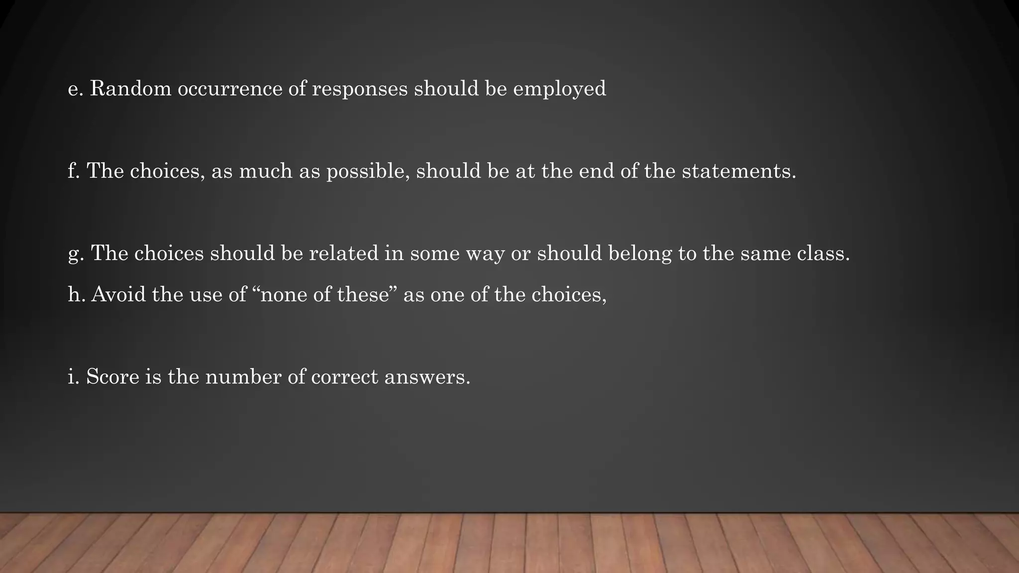 e. Random occurrence of responses should be employed
f. The choices, as much as possible, should be at the end of the statements.
g. The choices should be related in some way or should belong to the same class.
h. Avoid the use of “none of these” as one of the choices,
i. Score is the number of correct answers.
 