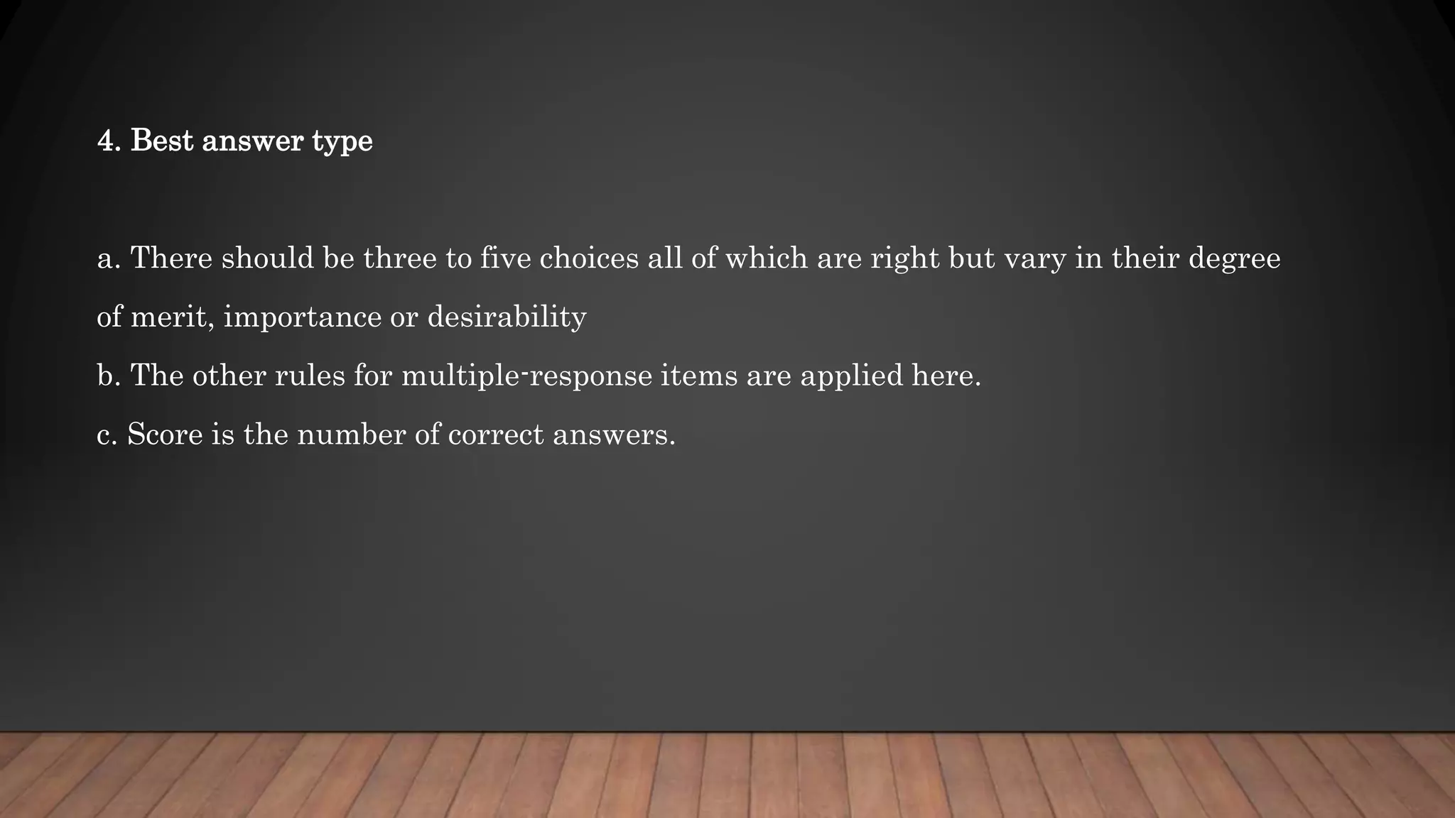 4. Best answer type
a. There should be three to five choices all of which are right but vary in their degree
of merit, importance or desirability
b. The other rules for multiple-response items are applied here.
c. Score is the number of correct answers.
 