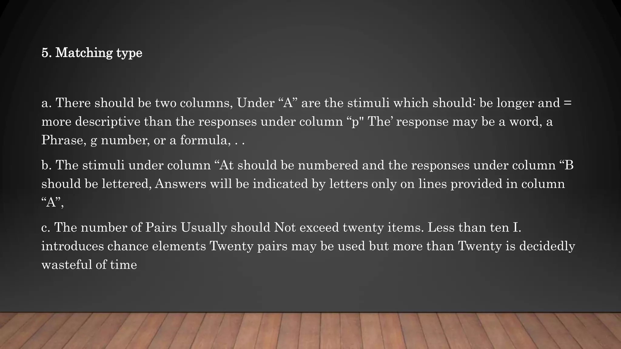 5. Matching type
a. There should be two columns, Under “A” are the stimuli which should: be longer and =
more descriptive than the responses under column “p" The’ response may be a word, a
Phrase, g number, or a formula, . .
b. The stimuli under column “At should be numbered and the responses under column “B
should be lettered, Answers will be indicated by letters only on lines provided in column
“A”,
c. The number of Pairs Usually should Not exceed twenty items. Less than ten I.
introduces chance elements Twenty pairs may be used but more than Twenty is decidedly
wasteful of time
 